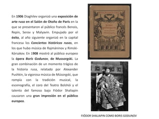En 1906 Diaghilev organizó una exposición de
arte ruso en el Salón de Otoño de París en la
que se presentaron al público francés Benois,
Repin, Serov y Malyavin. Empujado por el
éxito, al año siguiente organizó en la capital
francesa los Conciertos históricos rusos, en
los que hubo música de Rajmáninov y Rimski-
Kórsakov. En 1908 mostró al público europeo
la ópera Borís Godunov, de Mussorgski. La
gran combinación de un momento trágico de
la historia rusa, relatado por Alexander
Pushkin, la vigorosa música de Músorgski, que
rompía con la tradición musical, la
escenografía, el coro del Teatro Bolshói y el
talento del famoso bajo Fiódor Shaliapin
causaron una gran impresión en el público
europeo.
FIÓDOR SHALIAPIN COMO BORIS GODUNOV
 