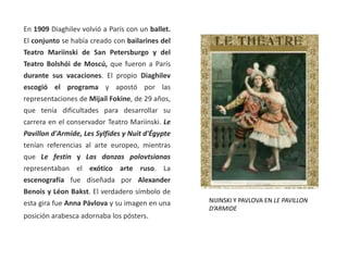 En 1909 Diaghilev volvió a París con un ballet.
El conjunto se había creado con bailarines del
Teatro Mariinski de San Petersburgo y del
Teatro Bolshói de Moscú, que fueron a París
durante sus vacaciones. El propio Diaghilev
escogió el programa y apostó por las
representaciones de Mijaíl Fokine, de 29 años,
que tenía dificultades para desarrollar su
carrera en el conservador Teatro Mariinski. Le
Pavillon d'Armide, Les Sylfides y Nuit d'Égypte
tenían referencias al arte europeo, mientras
que Le festin y Las danzas polovtsianas
representaban el exótico arte ruso. La
escenografía fue diseñada por Alexander
Benois y Léon Bakst. El verdadero símbolo de
esta gira fue Anna Pávlova y su imagen en una
posición arabesca adornaba los pósters.
NIJINSKI Y PAVLOVA EN LE PAVILLON
D’ARMIDE
 