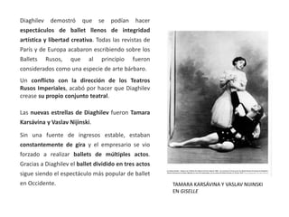 Diaghilev demostró que se podían hacer
espectáculos de ballet llenos de integridad
artística y libertad creativa. Todas las revistas de
París y de Europa acabaron escribiendo sobre los
Ballets Rusos, que al principio fueron
considerados como una especie de arte bárbaro.
Un conflicto con la dirección de los Teatros
Rusos Imperiales, acabó por hacer que Diaghilev
crease su propio conjunto teatral.
Las nuevas estrellas de Diaghilev fueron Tamara
Karsávina y Vaslav Nijinski.
Sin una fuente de ingresos estable, estaban
constantemente de gira y el empresario se vio
forzado a realizar ballets de múltiples actos.
Gracias a Diaghilev el ballet dividido en tres actos
sigue siendo el espectáculo más popular de ballet
en Occidente. TAMARA KARSÁVINA Y VASLAV NIJINSKI
EN GISELLE
 