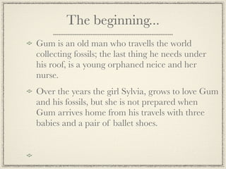 The beginning...
Gum is an old man who travells the world
collecting fossils; the last thing he needs under
his roof, is a young orphaned neice and her
nurse.
Over the years the girl Sylvia, grows to love Gum
and his fossils, but she is not prepared when
Gum arrives home from his travels with three
babies and a pair of ballet shoes.
 