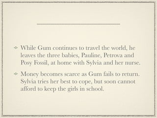 While Gum continues to travel the world, he
leaves the three babies, Pauline, Petrova and
Posy Fossil, at home with Sylvia and her nurse.
Money becomes scarce as Gum fails to return.
Sylvia tries her best to cope, but soon cannot
afford to keep the girls in school.
 