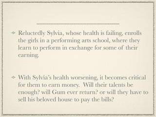 Reluctedly Sylvia, whose health is failing, enrolls
the girls in a performing arts school, where they
learn to perform in exchange for some of their
earning.


With Sylvia’s health worsening, it becomes critical
for them to earn money. Will their talents be
enough? will Gum ever return? or will they have to
sell his beloved house to pay the bills?
 
