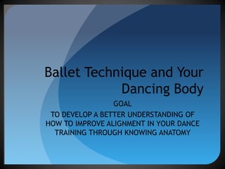 Ballet Technique and Your Dancing Body GOAL TO DEVELOP A BETTER UNDERSTANDING OF HOW TO IMPROVE ALIGNMENT IN YOUR DANCE TRAINING THROUGH KNOWING ANATOMY 