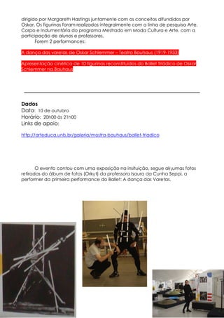 dirigido por Margareth Hastings juntamente com os conceitos difundidos por
Oskar. Os figurinos foram realizados integralmente com a linha de pesquisa Arte,
Corpo e Indumentária do programa Mestrado em Moda Cultura e Arte, com a
participação de alunos e professores.
       Forem 2 performances:

A dança das varetas de Oskar Schlemmer – Teatro Bauhaus (1919-1933)

Apresentação cinética de 10 figurinos reconstituídos do Ballet Triádico de Oskar
Schlemmer na Bauhaus




Dados
Data: 10 de outubro
Horário: 20h00 às 21h00
Links de apoio:

http://arteduca.unb.br/galeria/mostra-bauhaus/ballet-triadico




       O evento contou com uma exposição na insituição, segue algumas fotos
retiradas do álbum de fotos (Orkut) da professora Isaura da Cunha Seppi, a
performer da primeira performance do Ballet: A dança das Varetas.
 