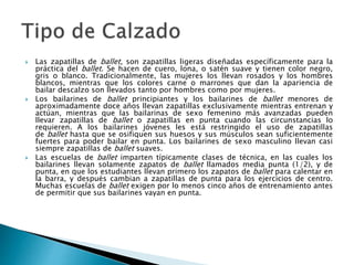  Las zapatillas de ballet, son zapatillas ligeras diseñadas específicamente para la
práctica del ballet. Se hacen de cuero, lona, o satén suave y tienen color negro,
gris o blanco. Tradicionalmente, las mujeres los llevan rosados y los hombres
blancos, mientras que los colores carne o marrones que dan la apariencia de
bailar descalzo son llevados tanto por hombres como por mujeres.
 Los bailarines de ballet principiantes y los bailarines de ballet menores de
aproximadamente doce años llevan zapatillas exclusivamente mientras entrenan y
actúan, mientras que las bailarinas de sexo femenino más avanzadas pueden
llevar zapatillas de ballet o zapatillas en punta cuando las circunstancias lo
requieren. A los bailarines jóvenes les está restringido el uso de zapatillas
de ballet hasta que se osifiquen sus huesos y sus músculos sean suficientemente
fuertes para poder bailar en punta. Los bailarines de sexo masculino llevan casi
siempre zapatillas de ballet suaves.
 Las escuelas de ballet imparten típicamente clases de técnica, en las cuales los
bailarines llevan solamente zapatos de ballet llamados media punta (1/2), y de
punta, en que los estudiantes llevan primero los zapatos de ballet para calentar en
la barra, y después cambian a zapatillas de punta para los ejercicios de centro.
Muchas escuelas de ballet exigen por lo menos cinco años de entrenamiento antes
de permitir que sus bailarines vayan en punta.
 