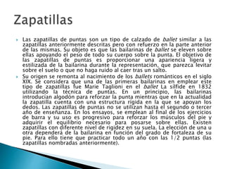  Las zapatillas de puntas son un tipo de calzado de ballet similar a las
zapatillas anteriormente descritas pero con refuerzo en la parte anterior
de las mismas. Su objeto es que las bailarinas de ballet se eleven sobre
ellas apoyando el peso de todo su cuerpo sobre la punta. El objetivo de
las zapatillas de puntas es proporcionar una apariencia ligera y
estilizada de la bailarina durante la representación, que parezca levitar
sobre el suelo o que no haga ruido al caer tras un salto.
 Su origen se remonta al nacimiento de los ballets románticos en el siglo
XIX. Se considera que una de las primeras bailarinas en emplear este
tipo de zapatillas fue Marie Taglioni en el ballet La sílfide en 1832
utilizando la técnica de puntas. En un principio, las bailarinas
introducían algodón para reforzar la punta mientras que en la actualidad
la zapatilla cuenta con una estructura rígida en la que se apoyan los
dedos. Las zapatillas de puntas no se utilizan hasta el segundo o tercer
año de enseñanza. En los ensayos, se emplean al final de los ejercicios
de barra y su uso es progresivo para reforzar los músculos del pie y
adquirir el equilibrio necesario para posarse sobre ellas. Existen
zapatillas con diferente nivel de rigidez en su suela. La elección de una u
otra dependerá de la bailarina en función del grado de fortaleza de su
pie. Para ello tiene que practicar todo un año con las 1/2 puntas (las
zapatillas nombradas anteriormente).
 