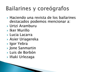 Haciendo una revista de los bailarines
destacados podemos mencionar a:
 Urtzi Aramburu
 Iker Murillo
 Lucia Lacarra
 Asier Uriagereka
 Igor Yebra
 Jone Sanmartin
 Luis de Borbón
 Iñaki Urlezaga
 