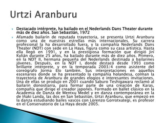  Destacado intérprete, ha bailado en el Nederlands Dans Theater durante
más de diez años. San Sebastián, 1972
 Afamado bailarín de reputada trayectoria, se presenta Urtzi Aranburu
como una de nuestras estrellas más internacionales. Su carrera
profesional la ha desarrollado fuera, y la compañía Nederlands Dans
Theater (NDT) con sede en La Haya, figura como su casa artística. Hasta
ella llegó en 1991, y en la prestigiosa formación que dirigió Jirí
Kylián durante 25 años, ha bailado durante más de diez años. Primero,
en la NDT II, hermana pequeña del Nederlands destinada a bailarines
jóvenes. Después, en la NDT I, donde destacó desde 1993 como
brillante intérprete, y en la temporada 2003/4 como asistente del
coreógrafo Jorma Elo también. Sus interpretaciones en aquellos
escenarios donde se ha presentado la compañía holandesa, colman la
trayectoria de Aranburu de grandes elogios e interesantes invitaciones.
Una de ellas se produjo en 2001 cuando Saburo Teshigawara reclamó al
bailarín donostiarra, para formar parte de una creación de Karas,
compañía que dirige el creador japonés. Formado en ballet clásico en la
Academia de Danza de Mentxu Medel y en danza contemporánea en la
de Iñaki Landa, las dos en San Sebastián, Urtzi Aranburu, que empezó en
la danza estudiando bailes vascos con Lorenzo Gorrotxategi, es profesor
en el Conservatorio de La Haya desde 2005.
 