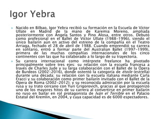  Nacido en Bilbao, Igor Yebra recibió su formación en la Escuela de Víctor
Ullate en Madrid de la mano de Karemia Moreno, ampliada
posteriormente con Ángela Santos y Pino Alosa, entre otros. Debutó
como profesional en el Ballet de Víctor Ullate (1988-1996), siendo el
único bailarín aún en activo del estreno de la compañía en el Teatro
Arriaga, fechado el 28 de abril de 1988. Cuando emprendió su carrera
en solitario, entró a formar parte del Australian Ballet (1997-1999),
primera de las muchas compañías internacionales de los cinco
continentes con las que ha colaborado a lo largo de su trayectoria.
 Su carrera internacional como intérprete freelance ha pivotado
principalmente sobre tres ejes: su relación con la escuela francesa a
través de Charles Jude y su larga colaboración con el Ballet de la Ópera
de Burdeos (2002-2016), donde ostentó la categoría de étoile (estrella)
durante una década; su relación con la escuela italiana mediante Carla
Fracci y su colaboración como primer bailarín invitado con el Ballet de la
Ópera de Roma (2002-2012); y su reconocida admiración por la escuela
rusa y su trato cercano con Yuri Grigorovich, gracias al que protagonizó
uno de los mayores hitos de su carrera al convertirse en primer bailarín
no ruso en bailar en rol protagonista de Iván el Terrible en el Palacio
Estatal del Kremlin, en 2004, y cuya capacidad es de 6000 espectadores.
 