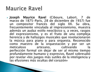  Joseph Maurice Ravel (Ciboure, Labort, 7 de
marzo de 1875-París, 28 de diciembre de 1937) fue
un compositor francés del siglo XX. Su obra,
frecuentemente vinculada al impresionismo, muestra
además un audaz estilo neoclásico y, a veces, rasgos
del expresionismo, y es el fruto de una compleja
herencia y de hallazgos musicales que revolucionaron
la música para piano y para orquesta. Reconocido
como maestro de la orquestación y por ser un
meticuloso artesano, cultivando la
perfección formal sin dejar de ser al mismo tiempo
profundamente humano y expresivo, Ravel sobresalió
por revelar «los juegos más sutiles de la inteligencia y
las efusiones más ocultas del corazón»
 