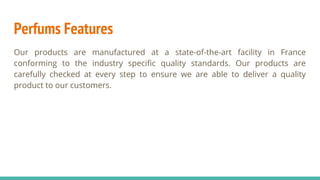 Perfums Features
Our products are manufactured at a state-of-the-art facility in France
conforming to the industry specific quality standards. Our products are
carefully checked at every step to ensure we are able to deliver a quality
product to our customers.
 