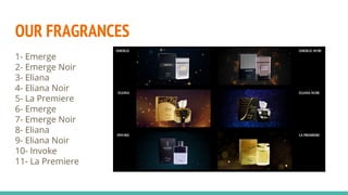 OUR FRAGRANCES
1- Emerge
2- Emerge Noir
3- Eliana
4- Eliana Noir
5- La Premiere
6- Emerge
7- Emerge Noir
8- Eliana
9- Eliana Noir
10- Invoke
11- La Premiere
 