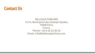 Contact Us
BELLEVUE PARFUMS
12/14, Rond-point des Champs Elysées,
75008 Paris,
France.
Phone: +33 6 26 22 36 53
Email: info@bellevueparfums.com
 