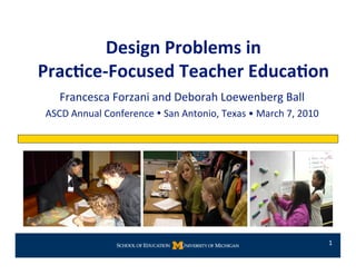 Design Problems in  
Prac0ce‐Focused Teacher Educa0on 
   Francesca Forzani and Deborah Loewenberg Ball 
ASCD Annual Conference  San Antonio, Texas • March 7, 2010 




                                                               1 
 