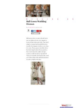W E D D I N G D R
Ball Gown Wedding
Dresses
By Amelie Smith | June 14, 2016
11SHARES
SHARETWEETSHARESHARE0 COMMENTS
Ball gowns since you may already know
just are believed to be very elegant in
terms of their looks and style. They don’t
simply a woman look beautiful but also
transfer the elegance into her every time
it is worn. These gowns seem like skirts
but their length makes them special as
they touch down the ankles and give
women a really formal yet special feel.
These are basically developed with round
curve lines along with optional back laces
in order to tighten the grip.
converted by Web2PDFConvert.com
 
