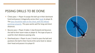 PSSING DRILLS TO BE DONE
 Chest pass > Player A scoops the ball up in their dominant
hand and passes it diagonally across their body to player B.
The pass should be right on the chest, with the elbows
pointing outwards. This pass works well for long and short
distances.
 Bounce pass > Player A takes 1 step forward and bounces
the ball to their team mate or player B. This type of pass is
used for short distance passing only.
 Overhead pass > Player A uses 1 hand to pass the ball and
positions the ball in their hand at the same level or above
their head and passes it to player B
 