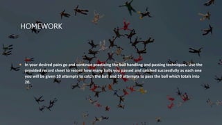HOMEWORK
 In your desired pairs go and continue practicing the ball handling and passing techniques. Use the
provided record sheet to record how many balls you passed and catched successfully as each one
you will be given 10 attempts to catch the ball and 10 attempts to pass the ball which totals into
20.
 