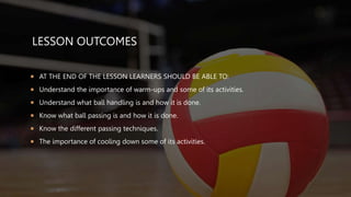 LESSON OUTCOMES
 AT THE END OF THE LESSON LEARNERS SHOULD BE ABLE TO:
 Understand the importance of warm-ups and some of its activities.
 Understand what ball handling is and how it is done.
 Know what ball passing is and how it is done.
 Know the different passing techniques.
 The importance of cooling down some of its activities.
 