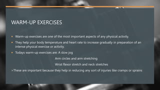 WARM-UP EXERCISES
 Warm-up exercises are one of the most important aspects of any physical activity.
 They help your body temperature and heart rate to increase gradually in preparation of an
intense physical exercise or activity.
 Todays warm-up exercises are: A slow jog
Arm circles and arm stretching
Wrist flexor stretch and neck stretches
>These are important because they help in reducing any sort of injuries like cramps or sprains
 