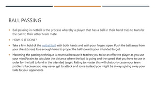 BALL PASSING
 Ball passing in netball is the process whereby a player that has a ball in their hand tries to transfer
the ball to their other team mate.
 HOW IS IT DONE?
 Take a firm hold of the netball ball with both hands and with your fingers open. Push the ball away from
your chest (torso). Use enough force to propel the ball towards your intended target.
 Mastering the passing technique is essential because it teaches you to be an effective player as you use
your mind/brains to calculate the distance where the ball is going and the speed that you have to use in
order for the ball to land in the intended target. Failing to master this will obviously cause your team
problems because you may never get to attack and score instead you might be always giving away your
balls to your opponents.
 