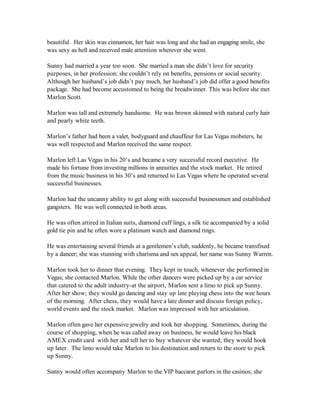 beautiful. Her skin was cinnamon, her hair was long and she had an engaging smile, she
was sexy as hell and received male attention wherever she went.

Sunny had married a year too soon. She married a man she didn’t love for security
purposes, in her profession; she couldn’t rely on benefits, pensions or social security.
Although her husband’s job didn’t pay much, her husband’s job did offer a good benefits
package. She had become accustomed to being the breadwinner. This was before she met
Marlon Scott.

Marlon was tall and extremely handsome. He was brown skinned with natural curly hair
and pearly white teeth.

Marlon’s father had been a valet, bodyguard and chauffeur for Las Vegas mobsters, he
was well respected and Marlon received the same respect.

Marlon left Las Vegas in his 20’s and became a very successful record executive. He
made his fortune from investing millions in annuities and the stock market. He retired
from the music business in his 30’s and returned to Las Vegas where he operated several
successful businesses.

Marlon had the uncanny ability to get along with successful businessmen and established
gangsters. He was well connected in both areas.

He was often attired in Italian suits, diamond cuff lings, a silk tie accompanied by a solid
gold tie pin and he often wore a platinum watch and diamond rings.

He was entertaining several friends at a gentlemen’s club, suddenly, he became transfixed
by a dancer; she was stunning with charisma and sex appeal, her name was Sunny Warren.

Marlon took her to dinner that evening. They kept in touch, whenever she performed in
Vegas; she contacted Marlon. While the other dancers were picked up by a car service
that catered to the adult industry-at the airport, Marlon sent a limo to pick up Sunny.
After her show; they would go dancing and stay up late playing chess into the wee hours
of the morning. After chess, they would have a late dinner and discuss foreign policy,
world events and the stock market. Marlon was impressed with her articulation.

Marlon often gave her expensive jewelry and took her shopping. Sometimes, during the
course of shopping, when he was called away on business, he would leave his black
AMEX credit card with her and tell her to buy whatever she wanted; they would hook
up later. The limo would take Marlon to his destination and return to the store to pick
up Sunny.

Sunny would often accompany Marlon to the VIP baccarat parlors in the casinos; she
 