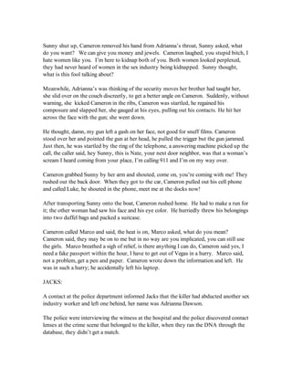 Sunny shut up, Cameron removed his hand from Adrianna’s throat, Sunny asked, what
do you want? We can give you money and jewels. Cameron laughed, you stupid bitch, I
hate women like you. I’m here to kidnap both of you. Both women looked perplexed,
they had never heard of women in the sex industry being kidnapped. Sunny thought,
what is this fool talking about?

Meanwhile, Adrianna’s was thinking of the security moves her brother had taught her,
she slid over on the couch discreetly, to get a better angle on Cameron. Suddenly, without
warning, she kicked Cameron in the ribs, Cameron was startled, he regained his
composure and slapped her, she gauged at his eyes, pulling out his contacts. He hit her
across the face with the gun; she went down.

He thought, damn, my gun left a gash on her face, not good for snuff films. Cameron
stood over her and pointed the gun at her head, he pulled the trigger but the gun jammed.
Just then, he was startled by the ring of the telephone, a answering machine picked up the
call, the caller said, hey Sunny, this is Nate, your next door neighbor, was that a woman’s
scream I heard coming from your place, I’m calling 911 and I’m on my way over.

Cameron grabbed Sunny by her arm and shouted, come on, you’re coming with me! They
rushed out the back door. When they got to the car, Cameron pulled out his cell phone
and called Luke, he shouted in the phone, meet me at the docks now!

After transporting Sunny onto the boat, Cameron rushed home. He had to make a run for
it; the other woman had saw his face and his eye color. He hurriedly threw his belongings
into two duffel bags and packed a suitcase.

Cameron called Marco and said, the heat is on, Marco asked, what do you mean?
Cameron said, they may be on to me but in no way are you implicated, you can still use
the girls. Marco breathed a sigh of relief, is there anything I can do, Cameron said yes, I
need a fake passport within the hour, I have to get out of Vegas in a hurry. Marco said,
not a problem, get a pen and paper. Cameron wrote down the information and left. He
was in such a hurry; he accidentally left his laptop.

JACKS:

A contact at the police department informed Jacks that the killer had abducted another sex
industry worker and left one behind, her name was Adrianna Dawson.

The police were interviewing the witness at the hospital and the police discovered contact
lenses at the crime scene that belonged to the killer, when they ran the DNA through the
database, they didn’t get a match.
 