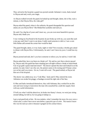 They arrived at the hospital, a guard was posted outside Adrianna’s room, Jacks turned
to Dayna and said, work your magic.

As Dayna walked towards the guard, he looked up and thought, damn, she is fine, wait a
minute, is that Dayna Silva, the video girl?

Dayna asked the guard, where is the cafeteria, the guard disregarded the question and
asked, are you Dayna Silva? She blinked her eyelashes and said yes.

He said, I’m a big fan of yours and I must say, you are even more beautiful in person.
Dayna said, thank-you.

I was visiting my boyfriend in the hospital, he just broke up with me, you seem like such
a nice guy and I don’t want to eat alone, I really need someone to talk to, I saw a cute
little Italian café around the corner that would be ideal

The guard thought, damn, is it my lucky night or what? Not everyday a brotha gets asked
to dinner with Dayna Silva. Unfortunately, he said, I can’t leave my post, I could lose my
job.

Dayna pouted and said, don’t you have someone to relieve you, he said no, I wish I did.

Dayna asked him, have you been on a break yet? He said no, just then a doctor passed
by, Dayna said; this guard has been standing post all night without a break or lunch break.
Can we go grab a quick meal and return? The doctor opened the door and looked in on the
patient, he said, I don’t see why not, the patient seems to be resting and I’ll keep a close
eye on her until you return. Go on, I want tell a soul. The guard smiled, as Dayna led
him out of the hospital.

The doctor was called away on a ‘Code Blue,’ Jacks and G-Mac entered the room.
Adrianna was awake but groggy; a bandage covered the right side of her face.

G-Mac and Jacks introduced themselves, they told Adrianna, they worked for an elite
unit and were trying to track down the man who assaulted her, could she supply them
with any useful information.

I’ll tell you what I told the detectives, he broke into Sunny’s house, we were just sitting
around talking, he told us; he was going to kidnap us.

I got a real good look at him. He was mulatto, what I remember the most, his eyes were a
weird color, a color I have never seen before, a grayish type of color. The reason I know
this was his real eye color is because I gouged out his contact lenses.
 