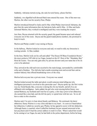 Suddenly, Adrianna started crying, she said, he took Sunny, please find her.

Suddenly, two dignified well-dressed black men entered the room. One of the men was
Marlon, the other was his security/fixer, Phelps.

Marlon introduced himself to Jacks and G-Mac while Phelps interviewed Adrianna, she
gave him the same information that she had given Jacks and G-Mac. G-Mac and Jacks
informed Marlon, they worked in intelligence and they were tracking the suspect.

Just then, Dayna returned with the security guard, the guard became upset and ushered
everyone out of the room. Dayna and the guard traded phone numbers, she promised to
keep in touch.

Marlon and Phelps couldn’t stop staring at Dayna.

In the hallway, Marlon looked at everyone and said, we need to talk; my limousine is
waiting outside. G-Mac nodded.

In the limo, Marlon took out his cell and called “The House Of Blues Foundation Room,”
the most exclusive VIP club in Las Vegas, located on the 43 floor of the “Mandalay Bay”
                                                            rd


Hotel & Casino. You can only gain entry by private elevator and your name has to be on
a list to be admitted.

They arrived at the club and were escorted to the main lounge, surrounded by comfortable
sofas and a fireplace. The club also had a media screening room and several bars and an
outdoor balcony that offered breathtaking views of the strip.

Marlon led everyone into a private room. Everyone was seated.

Marlon looked around the table and asked, would someone mind telling me why
intelligence-personnel is involved in this particular case? Dayna spoke up, the first victim
was my friend Kandy Bee, everyone is during this for my benefit, and all of us are
affiliated with intelligence. Jacks added, the girl who went missing before Sunny was
named Rebecca, my husband and I met her at a party, a few days prior to her abduction,
she seemed like a nice lady and she left the party to spend time with her son. So we all
have a stake in this situation.

Marlon said, I’m sorry to hear about Kandy and Rebecca. He continued, the latest
abduction, Sunny Warren is a very close and dear to my heart. As soon as I heard about
her abduction, I called my security guy Phelps; he has agreed to assist with her abduction.
Although Sunny is married, when I called her husband, he just seemed interested in her
last paycheck and if I had the correct address to mail it to him. When I asked him would
he be coming to Las Vegas, he said, he had faith in the police department, before he hung
 