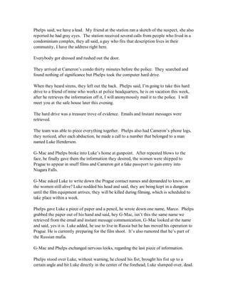 Phelps said; we have a lead. My friend at the station ran a sketch of the suspect, she also
reported he had gray eyes. The station received several calls from people who lived in a
condominium complex, they all said, a guy who fits that description lives in their
community, I have the address right here.

Everybody got dressed and rushed out the door.

They arrived at Cameron’s condo thirty minutes before the police. They searched and
found nothing of significance but Phelps took the computer hard drive.

When they heard sirens, they left out the back. Phelps said, I’m going to take this hard
drive to a friend of mine who works at police headquarters, he is on vacation this week,
after he retrieves the information off it, I will anonymously mail it to the police. I will
meet you at the safe house later this evening.

The hard drive was a treasure trove of evidence. Emails and Instant messages were
retrieved.

The team was able to piece everything together. Phelps also had Cameron’s phone logs,
they noticed, after each abduction, he made a call to a number that belonged to a man
named Luke Henderson.

G-Mac and Phelps broke into Luke’s home at gunpoint. After repeated blows to the
face, he finally gave them the information they desired, the women were shipped to
Prague to appear in snuff films and Cameron got a fake passport to gain entry into
Niagara Falls.

G-Mac asked Luke to write down the Prague contact names and demanded to know, are
the women still alive? Luke nodded his head and said, they are being kept in a dungeon
until the film equipment arrives, they will be killed during filming, which is scheduled to
take place within a week.

Phelps gave Luke a piece of paper and a pencil, he wrote down one name, Marco. Phelps
grabbed the paper out of his hand and said, hey G-Mac, isn’t this the same name we
retrieved from the email and instant message communication, G-Mac looked at the name
and said, yes it is. Luke added, he use to live in Russia but he has moved his operation to
Prague. He is currently preparing for the film shoot. It’s also rumored that he’s part of
the Russian mafia.

G-Mac and Phelps exchanged nervous looks, regarding the last piece of information.

Phelps stood over Luke, without warning, he closed his fist, brought his fist up to a
certain angle and hit Luke directly in the center of the forehead; Luke slumped over, dead.
 
