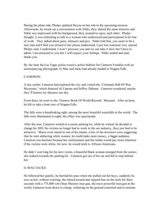 During the plane ride, Phelps updated Dayna on her role in the upcoming mission.
Afterwards, he struck up a conversation with Nikki, they shared the same interests and
Nikki was impressed with his background, they seemed to enjoy each other. Phelps
thought, it was refreshing to talk to a woman who understood and participated in his line
of work. They talked about guns, silencers and jazz. Nikki told him, you seem to be a
nice man and I find you attractive but please understand, I just lost someone very special.
Phelps said, I understand, I won’t pressure you and we can take it slow but I have to
admit, I am attracted to you but I will respect your feelings. Nikki smiled and said,
thank-you.

By the time the Las Vegas police issued a police bulletin for Cameron Franklin with an
accompanying photograph, G-Mac and Jacks had already landed in Niagara Falls.

CAMERON:

A day earlier, Cameron had explored the city and visited the ‘Criminals Hall Of Wax
Museums,’ which featured Al Capone and Jeffrey Dahmer. Cameron wondered, maybe
they’ll feature my likeness one day.

From there, he went to the ‘Guiness Book Of World Records’ Museum. After an hour,
he left to take a boat tour of Niagara Falls.

The falls were a breathtaking sight, among the most beautiful waterfalls in the world. The
falls were illuminated at night; the effect was spectacular.

After the tour, Cameron waited in a casino parking lot, while he waited, he decided to
change his MO, his victims no longer had to work in the sex industry, they just had to be
attractive. Marco even stated in one of his emails, a few of the investors were suggesting
that he start abducting white women, he could make more money, a bigger audience.
Cameron was hesitant because law enforcement and the media would pay more attention
if the victims were white, for now, he would stick to African-Americans.

He didn’t wait long for his next victim, a beautiful black woman emerged from the casino;
she walked towards the parking lot. Cameron got out of his car and fell in step behind
her.

G-MAC/JACKS:

He followed her quietly, he hurried his pace when she pulled out her keys, suddenly he
was on her, without warning, she turned around and zapped him on the neck for three
seconds with a 775,000 volt (Stun Master) stun gun, the most powerful stun gun in the
world, Cameron went down in a heap, withering on the ground contorted and in extreme
 