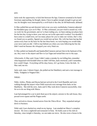 pain.

Jacks took the opportunity to kick him between the legs, Cameron screamed as he heard
footsteps approaching, he thought, damn, I have to gather enough strength to get up and
run; his thoughts were interrupted by a swift kick to the chin, he fell backwards, defeated.

G-Mac pulled him up and shouted, look at me you sorry mothafucka; Cameron adjusted
his bloodshot gray eyes on G-Mac. G-Mac continued, you just tried to assault my wife,
we work for the government, and we’ve been trailing you, we been staking out places here
for the last day trying to draw your sick ass out in the open and it worked. You shouldn’t
have come to a small town, not too many places for you to stake out victims, that’s why
we found you so quickly, figured you would turn up here. My wife has been leaving that
casino every hour on the hour for the last three hours, we were hoping you would make
your move and you did. I fell in step behind you when you were following her but she
didn’t need me because she whupped your sorry black ass.

G-Mac pulled out handcuffs and handcuffed Cameron and put him in the backseat of the
car, they went to the airport and flew to Las Vegas and turned him over to the cops.

Afterwards, G-Mac said, I hope I didn’t make a mistake by not killing him, remember
what happened with Kendall when we didn’t kill him, Jacks muttered, yeah I remember,
how could I forget. Everything will be okay honey, let’s go home, I miss the kids. G-
Mac said, me too.

Jacks said, oops, I almost forgot, she pulled out her blackberry and sent a text message to
Nikki, ‘Endgame in Niagara Falls.’

NIKKI:

Nikki, Ashley, Phelps and Dayna had just arrived in the Czech Republic and were
walking through the airport when Nikki received a text message from Jacks on her
blackberry. She told the crew, Jacks and G-Mac took down Cameron successfully, time
for us to do our thing with Marco.

Lear had arranged for a car to pick them up at the airport, enroute to the safe house, they
passed town-square and the Prague castle.

They arrived at a house, located across from the Vltava River. They unpacked and got
down to business.

Nikki said, I just checked my email on my laptop. Lear emailed me Marco’s complete
dossier. He owns a nightclub and restaurant in Sona. He holds court at the club on
Saturday, since tonight is Saturday, we can make our move. He also owns a house in the
 