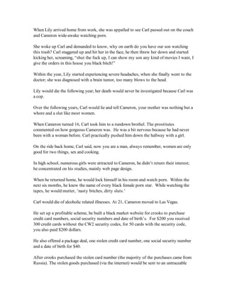 When Lily arrived home from work, she was appalled to see Carl passed out on the couch
and Cameron wide-awake watching porn.

She woke up Carl and demanded to know, why on earth do you have our son watching
this trash? Carl staggered up and hit her in the face, he then threw her down and started
kicking her, screaming, “shut the fuck up, I can show my son any kind of movies I want, I
give the orders in this house you black bitch!”

Within the year, Lily started experiencing severe headaches, when she finally went to the
doctor; she was diagnosed with a brain tumor, too many blows to the head.

Lily would die the following year; her death would never be investigated because Carl was
a cop.

Over the following years, Carl would lie and tell Cameron, your mother was nothing but a
whore and a slut like most women.

When Cameron turned 16, Carl took him to a rundown brothel. The prostitutes
commented on how gorgeous Cameron was. He was a bit nervous because he had never
been with a woman before. Carl practically pushed him down the hallway with a girl.

On the ride back home, Carl said, now you are a man, always remember, women are only
good for two things, sex and cooking.

In high school, numerous girls were attracted to Cameron, he didn’t return their interest;
he concentrated on his studies, mainly web page design.

When he returned home, he would lock himself in his room and watch porn. Within the
next six months, he knew the name of every black female porn star. While watching the
tapes, he would mutter, ‘nasty bitches, dirty sluts.’

Carl would die of alcoholic related illnesses. At 21, Cameron moved to Las Vegas.

He set up a profitable scheme, he built a black market website for crooks to purchase
credit card numbers, social security numbers and date of birth’s. For $200 you received
300 credit cards without the CW2 security codes, for 50 cards with the security code,
you also paid $200 dollars.

He also offered a package deal, one stolen credit card number, one social security number
and a date of birth for $40.

After crooks purchased the stolen card number (the majority of the purchases came from
Russia). The stolen goods purchased (via the internet) would be sent to an untraceable
 
