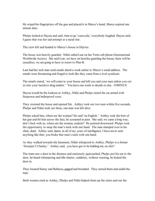 He wiped his fingerprints off the gun and placed it in Marco’s hand, Marco expired one
minute later.

Phelps looked at Dayna and said, time to go ‘coca-cola,’ everybody laughed. Dayna said;
I guess that was her sad attempt at a racial slur.

The crew left and headed to Marco’s house in Dejvice.

The house was heavily guarded. Nikki called Lear on her Vertu cell phone (International
Worldwide Access). She said Lear, we have six hostiles guarding the house; there will be
casualties, we are going to have to resort to Plan B.

Lear had her tech man send emails dated a week earlier to Marco’s email address. The
emails were threatening and forged to look like they came from a rival syndicate.

The emails stated, ‘we will come to your house and kill you and your men unless you cut
us into your lucrative drug market.’ You have one week to decide or else. –OMINUS

Dayna would be the lookout as Ashley, Nikki and Phelps exited the car armed with
firepower and bulletproof vests.

They stormed the house and opened fire. Ashley took out two men within five seconds,
Phelps and Nikki took out three; one man was left alive.

Phelps asked him, where are the women? He said ‘no English.’ Ashley took the butt of
her gun and hit him across the face, he screamed in pain. She said, we came a long way,
don’t fuck with us, where are the women, asshole? He pointed downward. Phelps took
the opportunity to snap the man’s neck with one hand. The man slumped over in his
chair, dead. Ashley said, damn, in all of my years of intelligence, I have never seen
anything like that; you broke that man’s neck with one hand.

As they walked towards the basement, Nikki whispered to Ashley, Phelps is a former
‘Sweeper/3 Charley.’ Ashley said, you have got to be kidding me, no shit?

The team saw a door in the distance and cautiously approached, Phelps put his ear to the
door, he heard whimpering and idle chatter, suddenly, without warning, he kicked the
door in.

They located Sunny and Rebecca, gagged and bounded. They untied them and undid the
tape.

Both women cried as Ashley, Phelps and Nikki helped them up the stairs and out the
 