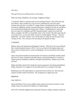 front door.

They got into the car and Dayna drove to the airport.

Nikki sent Jacks a blackberry text message, ‘Endgame in Prague.’

A week later, Marco’s associates had a private meeting in Russia. One of the men said,
poor Marco, what a terrible way to go, he never could keep his cock in his pants.
Another man said, don’t you think it’s strange, Marco is murdered and on the same night
his men are slaughtered, and the women he had captive, disappear into thin air, and Marco
never mentioned anything about threats from ‘Ominus,’ something doesn’t seem right
here, too much of a coincidence and DNA indicated another woman was in bed with
Marco, strangely, this DNA is untraceable, where is this woman? The other man said, put
your mind to rest, you saw the emails; we have to retaliate against ‘Ominus.’ They are
behind this. The entire ‘Ominus’ crew will be taken out within the next few days; they
will pay for this. Now, lets get to the next thing on the agenda for today.

CAMERON:

Rebecca, Sunny and Adrianna testified against Cameron. DNA left at the scene of Kandy
Bee’s murder matched Cameron’s DNA. He was convicted of first degree murder and
three counts of assault and two counts of kidnapping. He was sentenced to life without
parole.

Sunny divorced her husband; he threatened her with alimony until Phelps forcibly talked
him out of it. Sunny retired from the adult industry and married Marlon in a lavish Las
Vegas ceremony attended by celebrities, showgirls and politicians. Phelps served as the
best man.

Phelps and Nikki started off as friends but slowly progressed to boyfriend and girlfriend.
Phelps relocated to Los Angeles to be near Nikki and is now a member of the team.

Rebecca got out of the adult industry to spend more time with her son. She owns and
operates an adult website from home. The site generates six figures per year.

BALLIN 6:

THE TRENT’S:

Simon and Melissa Trent were an affluent white couple who lived in an exclusive Texas
suburb, homes were priced at $5 million to $7 million dollars.

The Trent’s told their neighbors they made their fortune by selling a company (before the
 