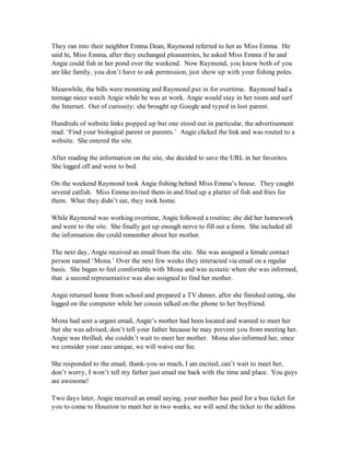 They ran into their neighbor Emma Dean, Raymond referred to her as Miss Emma. He
said hi, Miss Emma, after they exchanged pleasantries, he asked Miss Emma if he and
Angie could fish in her pond over the weekend. Now Raymond, you know both of you
are like family, you don’t have to ask permission, just show up with your fishing poles.

Meanwhile, the bills were mounting and Raymond put in for overtime. Raymond had a
teenage niece watch Angie while he was at work. Angie would stay in her room and surf
the Internet. Out of curiosity; she brought up Google and typed in lost parent.

Hundreds of website links popped up but one stood out in particular, the advertisement
read: ‘Find your biological parent or parents.’ Angie clicked the link and was routed to a
website. She entered the site.

After reading the information on the site, she decided to save the URL in her favorites.
She logged off and went to bed.

On the weekend Raymond took Angie fishing behind Miss Emma’s house. They caught
several catfish. Miss Emma invited them in and fried up a platter of fish and fries for
them. What they didn’t eat, they took home.

While Raymond was working overtime, Angie followed a routine; she did her homework
and went to the site. She finally got up enough nerve to fill out a form. She included all
the information she could remember about her mother.

The next day, Angie received an email from the site. She was assigned a female contact
person named ‘Mona.’ Over the next few weeks they interacted via email on a regular
basis. She began to feel comfortable with Mona and was ecstatic when she was informed,
that a second representative was also assigned to find her mother.

Angie returned home from school and prepared a TV dinner, after she finished eating, she
logged on the computer while her cousin talked on the phone to her boyfriend.

Mona had sent a urgent email, Angie’s mother had been located and wanted to meet her
but she was advised, don’t tell your father because he may prevent you from meeting her.
Angie was thrilled; she couldn’t wait to meet her mother. Mona also informed her, since
we consider your case unique, we will waive our fee.

She responded to the email, thank-you so much, I am excited, can’t wait to meet her,
don’t worry, I won’t tell my father just email me back with the time and place. You guys
are awesome!

Two days later, Angie received an email saying, your mother has paid for a bus ticket for
you to come to Houston to meet her in two weeks, we will send the ticket to the address
 