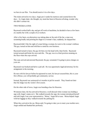 we have in our files. You should receive it in a few days.

The ticket arrived in two days; Angie put it under his mattress and counted down the
days. As Angie slept, she thought, my mom has been in Houston all along, wonder why
she didn’t contact me.

TWO WEEKS LATER:

Raymond worked half a day and got off work at lunchtime, he decided to have a few beers
at a nearby bar with a couple of co-workers.

After a few beers, an altercation was taking place at the end of the bar, a man was
screaming loudly and pointing his finger in a woman’s face, suddenly, he slapped her.

Raymond didn’t like the sight of a man hitting a woman; he went to the woman’s defense.
The guy turned on him and told him to mind his own business.

Raymond turned to leave; the guy hit him over the head with a beer bottle. Raymond
turned around and broke his nose and ribs. The guy was in a fetal position moaning on
the floor when the cops arrived.

The cops arrived and arrested Raymond, the guy screamed; I’m going to press charges on
your ass.

Raymond was booked and led to a jail cell. He was appointed a legal aid attorney for his
arraignment in the morning.

He met with his lawyer before he appeared in court, his lawyer assured him, this is your
first offense; you will probably get community service.

Instead, Raymond was sentenced to 6 months in jail for assault. They found out later
that the Judge was the victim’s first cousin.

On the other side of town, Angie was boarding a bus for Houston.

90 minutes later, the bus arrived in Houston; a well-dressed white woman was holding a
sign with Angie’s name on it. She walked towards the sign, the woman introduced herself
and told Angie; I am your representative, ‘Mona,’ Angie felt at ease. Mona helped Angie
with her luggage as they walked towards the parking lot.

When they arrived at the car, Mona said, I’m going to take you to meet your mother now;
Angie smiled and thanked her profusely.
 