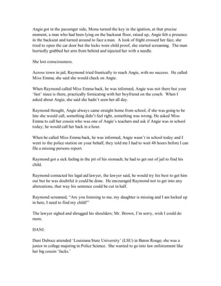 Angie got in the passenger side, Mona turned the key in the ignition, at that precise
moment, a man who had been lying on the backseat floor, raised up, Angie felt a presence
in the backseat and turned around to face a man. A look of fright crossed her face, she
tried to open the car door but the locks were child proof, she started screaming. The man
hurriedly grabbed her arm from behind and injected her with a needle.

She lost consciousness.

Across town in jail, Raymond tried frantically to reach Angie, with no success. He called
Miss Emma; she said she would check on Angie.

When Raymond called Miss Emma back, he was informed, Angie was not there but your
‘fast’ niece is there, practically fornicating with her boyfriend on the couch. When I
asked about Angie, she said she hadn’t seen her all day.

Raymond thought, Angie always came straight home from school, if she was going to be
late she would call, something didn’t feel right, something was wrong. He asked Miss
Emma to call her cousin who was one of Angie’s teachers and ask if Angie was in school
today; he would call her back in a hour.

When he called Miss Emma back, he was informed, Angie wasn’t in school today and I
went to the police station on your behalf, they told me I had to wait 48 hours before I can
file a missing persons report.

Raymond got a sick feeling in the pit of his stomach; he had to get out of jail to find his
child.

Raymond contacted his legal aid lawyer, the lawyer said, he would try his best to get him
out but he was doubtful it could be done. He encouraged Raymond not to get into any
altercations, that way his sentence could be cut in half.

Raymond screamed, “Are you listening to me, my daughter is missing and I am locked up
in here, I need to find my child!”

The lawyer sighed and shrugged his shoulders; Mr. Brown, I’m sorry, wish I could do
more.

DANI:

Dani Duboce attended ‘Louisiana State University’ (LSU) in Baton Rouge; she was a
junior in college majoring in Police Science. She wanted to go into law enforcement like
her big cousin ‘Jacks.’
 