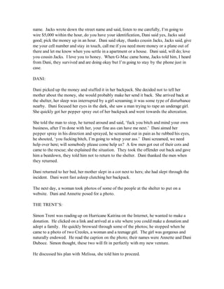 name. Jacks wrote down the street name and said, listen to me carefully, I’m going to
wire $5,000 within the hour, do you have your identification, Dani said yes, Jacks said
good; pick the money up in an hour. Dani said okay, thanks cousin Jacks, Jacks said, give
me your cell number and stay in touch, call me if you need more money or a plane out of
there and let me know when you settle in a apartment or a house. Dani said, will do; love
you cousin Jacks. I love you to honey. When G-Mac came home, Jacks told him, I heard
from Dani, they survived and are doing okay but I’m going to stay by the phone just in
case.

DANI:

Dani picked up the money and stuffed it in her backpack. She decided not to tell her
mother about the money, she would probably make her send it back. She arrived back at
the shelter, her sleep was interrupted by a girl screaming; it was some type of disturbance
nearby. Dani focused her eyes in the dark, she saw a man trying to rape an underage girl.
She quickly got her pepper spray out of her backpack and went towards the altercation.

She told the man to stop, he turned around and said, ‘fuck you bitch and mind your own
business, after I’m done with her, your fine ass can have me next.’ Dani aimed her
pepper spray in his direction and sprayed, he screamed out in pain as he rubbed his eyes,
he shouted, ‘you fucking bitch, I’m going to whup your ass.’ Dani screamed, we need
help over here; will somebody please come help us? A few men got out of their cots and
came to the rescue; she explained the situation. They took the offender out back and gave
him a beatdown, they told him not to return to the shelter. Dani thanked the men when
they returned.

Dani returned to her bed, her mother slept in a cot next to hers; she had slept through the
incident. Dani went fast asleep clutching her backpack.

The next day, a woman took photos of some of the people at the shelter to put on a
website. Dani and Annette posed for a photo.

THE TRENT’S:

Simon Trent was reading up on Hurricane Katrina on the Internet, he wanted to make a
donation. He clicked on a link and arrived at a site where you could make a donation and
adopt a family. He quickly browsed through some of the photos; he stopped when he
came to a photo of two Creoles, a woman and a teenage girl. The girl was gorgeous and
naturally endowed. He read the caption on the photo; their names were Annette and Dani
Duboce. Simon thought, these two will fit in perfectly with my new venture.

He discussed his plan with Melissa, she told him to proceed.
 