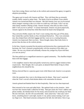 Later that evening, Simon went back on the website and contacted the agency in regard to
adoption proceedings.

The agency got in touch with Annette and Dani. They told them that an extremely
wealthy family wanted to adopt them. The family lived in an affluent Texas suburb.
Annette was excited and Dani was reluctant. She told Annette, how can you be excited
about strangers wanting to take us in when we could stay with Jacks, I don’t see any
other family members offering to help. Annette shouted, when did you talk to Jacks,
didn’t I tell you not to call her? A woman interrupted, Annette was given paperwork,
Annette signed on the dotted line while Dani shook her head in the background.

They arrived at Hobby airport; the Trent’s were waiting when they got off the plane,
they looked like a perfect family as they introduced themselves. They were extremely
nice, they helped them with their luggage and they went out to a waiting limousine.
Annette was impressed; Dani was leery. Simon thought, damn, Dani looks better in
person than she does on the website picture.

In the limo, Annette recounted the devastation and destruction they experienced in the
hurricane, the Trent’s listened sympathetically with the exception of the oldest son
Adam. He was very distant and unfriendly whereas the younger boy Ryan told Dani;
you sure are pretty!

The limo pulled up to a magnificent mansion in a gated community. The chauffeur helped
them with their luggage.

A few neighbors stared at them and quickly turned away and two joggers looked at them
suspiciously. Dani thought, this is just great; an adopted black family living in a Klan
neighborhood, this should be fun.

Melissa showed Dani to a spacious guest room while Simon took Annette to an upstairs
room.

After the unpacked, they went to the dining room for dinner. Dani wasn’t surprised
when the Trent’s served a fried chicken dinner with watermelon for dessert.

Annette grinned and thanked them for their hospitality. Dani was less than impressed.

Dani returned to her room and called Jacks. She updated Jacks on the situation. Jacks
was hurt that Annette hadn’t called her for help. Dani gave Jacks the Trent’s address and
phone number, she thanked Jacks for the money and assured her she would pay her back.
She also told Jacks, she felt a bit uncomfortable. Jacks asked why? Dani said, I don’t
know, something doesn’t seem right, maybe it’s my police science training, I can’t put
my finger on it. Dani heard someone coming down the hall, she told Jacks; I have to go,
 