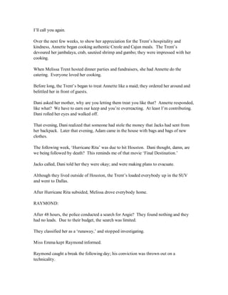 I’ll call you again.

Over the next few weeks, to show her appreciation for the Trent’s hospitality and
kindness, Annette began cooking authentic Creole and Cajun meals. The Trent’s
devoured her jambalaya, crab, sautéed shrimp and gumbo; they were impressed with her
cooking.

When Melissa Trent hosted dinner parties and fundraisers, she had Annette do the
catering. Everyone loved her cooking.

Before long, the Trent’s began to treat Annette like a maid; they ordered her around and
belittled her in front of guests.

Dani asked her mother, why are you letting them treat you like that? Annette responded,
like what? We have to earn our keep and you’re overreacting. At least I’m contributing.
Dani rolled her eyes and walked off.

That evening, Dani realized that someone had stole the money that Jacks had sent from
her backpack. Later that evening, Adam came in the house with bags and bags of new
clothes.

The following week, ‘Hurricane Rita’ was due to hit Houston. Dani thought, damn, are
we being followed by death? This reminds me of that movie ‘Final Destination.’

Jacks called, Dani told her they were okay; and were making plans to evacuate.

Although they lived outside of Houston, the Trent’s loaded everybody up in the SUV
and went to Dallas.

After Hurricane Rita subsided, Melissa drove everybody home.

RAYMOND:

After 48 hours, the police conducted a search for Angie? They found nothing and they
had no leads. Due to their budget, the search was limited.

They classified her as a ‘runaway,’ and stopped investigating.

Miss Emma kept Raymond informed.

Raymond caught a break the following day; his conviction was thrown out on a
technicality.
 