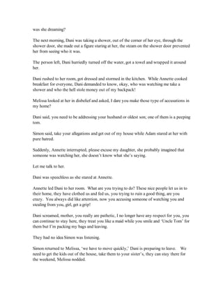 was she dreaming?

The next morning, Dani was taking a shower, out of the corner of her eye, through the
shower door, she made out a figure staring at her, the steam on the shower door prevented
her from seeing who it was.

The person left, Dani hurriedly turned off the water, got a towel and wrapped it around
her.

Dani rushed to her room, got dressed and stormed in the kitchen. While Annette cooked
breakfast for everyone, Dani demanded to know, okay, who was watching me take a
shower and who the hell stole money out of my backpack!

Melissa looked at her in disbelief and asked, I dare you make those type of accusations in
my home?

Dani said, you need to be addressing your husband or oldest son; one of them is a peeping
tom.

Simon said, take your allegations and get out of my house while Adam stared at her with
pure hatred.

Suddenly, Annette interrupted, please excuse my daughter, she probably imagined that
someone was watching her, she doesn’t know what she’s saying.

Let me talk to her.

Dani was speechless as she stared at Annette.

Annette led Dani to her room. What are you trying to do? These nice people let us in to
their home, they have clothed us and fed us, you trying to ruin a good thing, are you
crazy. You always did like attention, now you accusing someone of watching you and
stealing from you, girl, get a grip!

Dani screamed, mother, you really are pathetic, I no longer have any respect for you, you
can continue to stay here, they treat you like a maid while you smile and ‘Uncle Tom’ for
them but I’m packing my bags and leaving.

They had no idea Simon was listening.

Simon returned to Melissa, ‘we have to move quickly,’ Dani is preparing to leave. We
need to get the kids out of the house, take them to your sister’s, they can stay there for
the weekend, Melissa nodded.
 