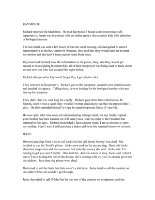 RAYMOND:

Richard returned the hard drive. He told Raymond, I found some interesting stuff.
Apparently, Angie was in contact with an online agency that reunites kids with adoptive
or biological parents.

The last email was sent a few hours before she went missing, she had agreed to meet a
representative at the bus station in Houston, they told her; they would take her to meet
her mother and she hasn’t been seen or heard from since.

Raymond and Richard took the information to the police, they said they would get
around to investigating it; meanwhile, all of their manpower was being used to track down
several convicts who had escaped the night before.

Richard whispered to Raymond, forget this, I got a better idea.

They returned to Raymond’s. Richard got on the computer, created a new email account
and emailed the agency. Telling them, he was looking for his biological mother who put
him up for adoption.

They didn’t have to wait long for a reply. Richard gave them false information, he
figured, since it was a scam, they wouldn’t bother checking to see that the person didn’t
exist. He also reminded himself to type his email responses like a 13-year old.

He was right, after two hours of communicating through email, the rep finally replied,
your mother has been located; we will send you a ticket to come to the Houston bus
terminal in few days. Richard responded, I have a paper route, I am so anxious to meet
my mother, I can’t wait, I will purchase a ticket and be at the terminal tomorrow at noon.

DANI:

Between packing, Dani tried to call Jacks but her cell phone battery was dead. She
decided to use the Trent’s phone. Jacks answered on the second ring. Dani told Jacks
about her suspicions and that someone had stole the money she sent. Jacks said, I’m
coming to get you and Annette. Dani told her, Annette wants to stay, Jacks said, I don’t
care if I have to drag her out of that house; she’s coming with us, you’ve already given me
the address. Just then, the phone went dead.

Dani tried to call her back but their wasn’t a dial tone. Jacks tried to call the number on
the caller ID but she couldn’t get through.

Jacks then tried to call G-Mac but he was out of the country on assignment and she
 