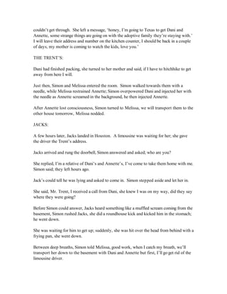 couldn’t get through. She left a message, ‘honey, I’m going to Texas to get Dani and
Annette, some strange things are going on with the adoptive family they’re staying with.’
I will leave their address and number on the kitchen counter, I should be back in a couple
of days, my mother is coming to watch the kids, love you.’

THE TRENT’S:

Dani had finished packing, she turned to her mother and said, if I have to hitchhike to get
away from here I will.

Just then, Simon and Melissa entered the room. Simon walked towards them with a
needle, while Melissa restrained Annette; Simon overpowered Dani and injected her with
the needle as Annette screamed in the background, he then injected Annette.

After Annette lost consciousness, Simon turned to Melissa, we will transport them to the
other house tomorrow, Melissa nodded.

JACKS:

A few hours later, Jacks landed in Houston. A limousine was waiting for her; she gave
the driver the Trent’s address.

Jacks arrived and rung the doorbell, Simon answered and asked; who are you?

She replied, I’m a relative of Dani’s and Annette’s, I’ve come to take them home with me.
Simon said; they left hours ago.

Jack’s could tell he was lying and asked to come in. Simon stepped aside and let her in.

She said, Mr. Trent, I received a call from Dani, she knew I was on my way, did they say
where they were going?

Before Simon could answer, Jacks heard something like a muffled scream coming from the
basement, Simon rushed Jacks, she did a roundhouse kick and kicked him in the stomach;
he went down.

She was waiting for him to get up; suddenly, she was hit over the head from behind with a
frying pan, she went down.

Between deep breaths, Simon told Melissa, good work, when I catch my breath, we’ll
transport her down to the basement with Dani and Annette but first, I’ll go get rid of the
limousine driver.
 