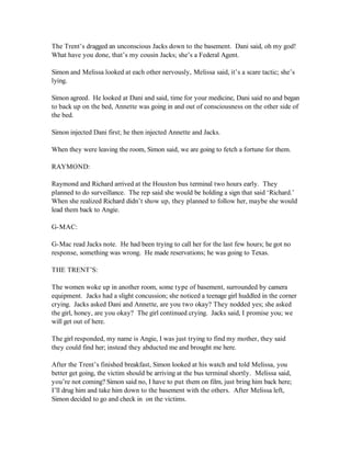 The Trent’s dragged an unconscious Jacks down to the basement. Dani said, oh my god!
What have you done, that’s my cousin Jacks; she’s a Federal Agent.

Simon and Melissa looked at each other nervously, Melissa said, it’s a scare tactic; she’s
lying.

Simon agreed. He looked at Dani and said, time for your medicine, Dani said no and began
to back up on the bed, Annette was going in and out of consciousness on the other side of
the bed.

Simon injected Dani first; he then injected Annette and Jacks.

When they were leaving the room, Simon said, we are going to fetch a fortune for them.

RAYMOND:

Raymond and Richard arrived at the Houston bus terminal two hours early. They
planned to do surveillance. The rep said she would be holding a sign that said ‘Richard.’
When she realized Richard didn’t show up, they planned to follow her, maybe she would
lead them back to Angie.

G-MAC:

G-Mac read Jacks note. He had been trying to call her for the last few hours; he got no
response, something was wrong. He made reservations; he was going to Texas.

THE TRENT’S:

The women woke up in another room, some type of basement, surrounded by camera
equipment. Jacks had a slight concussion; she noticed a teenage girl huddled in the corner
crying. Jacks asked Dani and Annette, are you two okay? They nodded yes; she asked
the girl, honey, are you okay? The girl continued crying. Jacks said, I promise you; we
will get out of here.

The girl responded, my name is Angie, I was just trying to find my mother, they said
they could find her; instead they abducted me and brought me here.

After the Trent’s finished breakfast, Simon looked at his watch and told Melissa, you
better get going, the victim should be arriving at the bus terminal shortly. Melissa said,
you’re not coming? Simon said no, I have to put them on film, just bring him back here;
I’ll drug him and take him down to the basement with the others. After Melissa left,
Simon decided to go and check in on the victims.
 