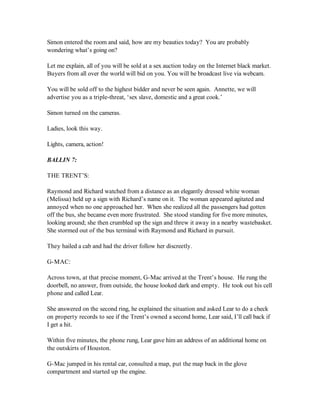 Simon entered the room and said, how are my beauties today? You are probably
wondering what’s going on?

Let me explain, all of you will be sold at a sex auction today on the Internet black market.
Buyers from all over the world will bid on you. You will be broadcast live via webcam.

You will be sold off to the highest bidder and never be seen again. Annette, we will
advertise you as a triple-threat, ‘sex slave, domestic and a great cook.’

Simon turned on the cameras.

Ladies, look this way.

Lights, camera, action!

BALLIN 7:

THE TRENT’S:

Raymond and Richard watched from a distance as an elegantly dressed white woman
(Melissa) held up a sign with Richard’s name on it. The woman appeared agitated and
annoyed when no one approached her. When she realized all the passengers had gotten
off the bus, she became even more frustrated. She stood standing for five more minutes,
looking around; she then crumbled up the sign and threw it away in a nearby wastebasket.
She stormed out of the bus terminal with Raymond and Richard in pursuit.

They hailed a cab and had the driver follow her discreetly.

G-MAC:

Across town, at that precise moment, G-Mac arrived at the Trent’s house. He rung the
doorbell, no answer, from outside, the house looked dark and empty. He took out his cell
phone and called Lear.

She answered on the second ring, he explained the situation and asked Lear to do a check
on property records to see if the Trent’s owned a second home, Lear said, I’ll call back if
I get a hit.

Within five minutes, the phone rung, Lear gave him an address of an additional home on
the outskirts of Houston.

G-Mac jumped in his rental car, consulted a map, put the map back in the glove
compartment and started up the engine.
 