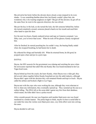 She arrived at her hotel, before the elevator doors closed, a man stepped in; he wore
shades. It was something familiar about him, but Kandy couldn’t place him, she
wondered, why is he wearing sunglasses at night? She got off the elevator, he got off on
the same floor, he went in the opposite direction; she was relived.

She put the key in the lock, as she turned the lock, she felt someone behind her, before
she turned completely around, someone placed a hand over her mouth and used their
other hand to open her door.

For the next two hours, Kandy endured torture and rape as Cameron screamed, ‘you
filthy cunt, you’re lower than scum.’ When he took off his glasses, Kandy recognized
him.

After he finished, he started punching her, he couldn’t stop, the beating finally ended
when she stopped breathing, he had beaten her to death.

He collected his things and hurriedly left. When he returned home, he felt good, he
popped open a beer and put in a porn tape.

DAYNA:

Dayna, the HIV assassin for the government was relaxing and watching the news when
the newscaster reported that adult film star Kandy Bee was found murdered in her Las
Vegas hotel room.

Dayna bolted up from the couch, she knew Kandy, when Dayna was a video girl, they
did several videos together before Kandy branched out into the adult industry, although
Dayna didn’t agree with her decision they still remained friends and kept in touch. Dayna
called the airlines and booked a flight to Las Vegas.

Dayna met with the cops who were working the case, although they were reluctant at
first to share any information, they eventually opened up. They summed up the case as a
stalker killing. The DNA left at the scene didn’t garner any hits from their database;
which meant, the killer didn’t have a police record.

After a month passed, the case was forgotten until another black porn star was found
murdered in a similar manner. The police begin to think, maybe we have a serial killer in
our midst but since the victims were black porn stars, very little effort went into solving
the cases.

Dayna decided to call Lear.
 