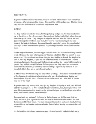THE TRENT’S:

Raymond and Richard had the cabbie pull over and park when Melissa’s car turned in a
driveway. After she entered the house. They paid the cabbie and got out. The first thing
they noticed, the house was located in a very isolated area.

G-MAC:

As they walked towards the house, G-Mac pulled up and got out. G-Mac stared at the
car in the driveway for a few seconds. Raymond and Richard pulled back when they saw
him walk up the stairs. They thought, he might be involved with the Trent’s. G-Mac
peeked through the windows. Just then, they saw G-Mac take out a gun and head
towards the back of the house. Raymond thought, maybe he’s a cop. Raymond called
out, hey! G-Mac turned around puzzled. Raymond gestured for him to come towards
them.

G-Mac approached them, still looking puzzled; he didn’t like civilians interfering with his
work. He asked the men, what’s going on? Richard asked him if he was a cop? G-Mac
asked, why? Raymond said, the house that you were looking in, I think the people who
own it, have my daughter, Angie, she was abducted online, an Internet scam. Richard
spoke up, I contacted them through the Internet, pretending like I was a kid looking for a
parent, they said they would help me find my parent and they instructed me to meet
them at the bus terminal, a white lady arrives holding a sign with my name on it, she
thought I didn’t show up so we followed her here.

G-Mac looked at both men long and hard before speaking. I think these bastards have my
wife, she came down to retrieve her relatives who were displaced during Katrina and I
haven’t heard from her since. I freelance in law enforcement but I need both of you to
stay out of my way!

Raymond spoke up, no way man, they got my daughter, I’m going in with you. Richard
added, I’m going in to. G-Mac looked at Raymond and said, man, I can sympathize with
you, I lost my daughter to a pervert on the Internet but you two will only get yourselves
killed, I am trained for this, let me handle it!

Raymond said, not a chance! He looked at Richard, come on. G-Mac said, hold up,
okay, we can all go in together and enter the back of the house but let me take the lead.
Both men nodded their heads. The men introduced themselves and shook hands, G-Mac
went to his car and handed each man a loaded firearm before heading towards the back of
the house.

At the backdoor, they heard a woman scream. G-Mac hurriedly picked the lock; each
 