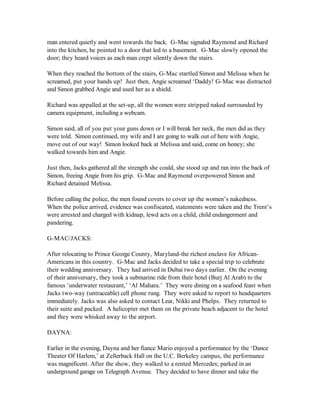 man entered quietly and went towards the back. G-Mac signaled Raymond and Richard
into the kitchen, he pointed to a door that led to a basement. G-Mac slowly opened the
door; they heard voices as each man crept silently down the stairs.

When they reached the bottom of the stairs, G-Mac startled Simon and Melissa when he
screamed, put your hands up! Just then, Angie screamed ‘Daddy! G-Mac was distracted
and Simon grabbed Angie and used her as a shield.

Richard was appalled at the set-up, all the women were stripped naked surrounded by
camera equipment, including a webcam.

Simon said, all of you put your guns down or I will break her neck, the men did as they
were told. Simon continued, my wife and I are going to walk out of here with Angie,
move out of our way! Simon looked back at Melissa and said, come on honey; she
walked towards him and Angie.

Just then, Jacks gathered all the strength she could, she stood up and ran into the back of
Simon, freeing Angie from his grip. G-Mac and Raymond overpowered Simon and
Richard detained Melissa.

Before calling the police, the men found covers to cover up the women’s nakedness.
When the police arrived, evidence was confiscated, statements were taken and the Trent’s
were arrested and charged with kidnap, lewd acts on a child, child endangerment and
pandering.

G-MAC/JACKS:

After relocating to Prince George County, Maryland-the richest enclave for African-
Americans in this country. G-Mac and Jacks decided to take a special trip to celebrate
their wedding anniversary. They had arrived in Dubai two days earlier. On the evening
of their anniversary, they took a submarine ride from their hotel (Burj Al Arab) to the
famous ‘underwater restaurant,’ ‘Al Mahara.’ They were dining on a seafood feast when
Jacks two-way (untraceable) cell phone rung. They were asked to report to headquarters
immediately. Jacks was also asked to contact Lear, Nikki and Phelps. They returned to
their suite and packed. A helicopter met them on the private beach adjacent to the hotel
and they were whisked away to the airport.

DAYNA:

Earlier in the evening, Dayna and her fiance Mario enjoyed a performance by the ‘Dance
Theater Of Harlem,’ at Zellerback Hall on the U.C. Berkeley campus, the performance
was magnificent. After the show, they walked to a rented Mercedes; parked in an
underground garage on Telegraph Avenue. They decided to have dinner and take the
 