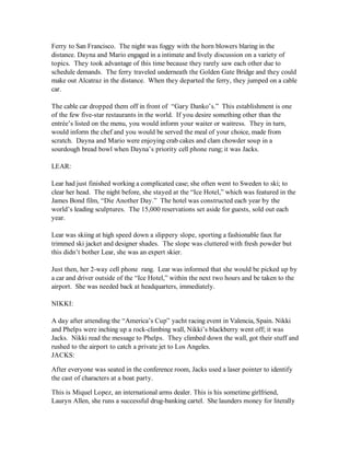 Ferry to San Francisco. The night was foggy with the horn blowers blaring in the
distance. Dayna and Mario engaged in a intimate and lively discussion on a variety of
topics. They took advantage of this time because they rarely saw each other due to
schedule demands. The ferry traveled underneath the Golden Gate Bridge and they could
make out Alcatraz in the distance. When they departed the ferry, they jumped on a cable
car.

The cable car dropped them off in front of “Gary Danko’s.” This establishment is one
of the few five-star restaurants in the world. If you desire something other than the
entrée’s listed on the menu, you would inform your waiter or waitress. They in turn,
would inform the chef and you would be served the meal of your choice, made from
scratch. Dayna and Mario were enjoying crab cakes and clam chowder soup in a
sourdough bread bowl when Dayna’s priority cell phone rung; it was Jacks.

LEAR:

Lear had just finished working a complicated case; she often went to Sweden to ski; to
clear her head. The night before, she stayed at the “Ice Hotel,” which was featured in the
James Bond film, “Die Another Day.” The hotel was constructed each year by the
world’s leading sculptures. The 15,000 reservations set aside for guests, sold out each
year.

Lear was skiing at high speed down a slippery slope, sporting a fashionable faux fur
trimmed ski jacket and designer shades. The slope was cluttered with fresh powder but
this didn’t bother Lear, she was an expert skier.

Just then, her 2-way cell phone rang. Lear was informed that she would be picked up by
a car and driver outside of the “Ice Hotel,” within the next two hours and be taken to the
airport. She was needed back at headquarters, immediately.

NIKKI:

A day after attending the “America’s Cup” yacht racing event in Valencia, Spain. Nikki
and Phelps were inching up a rock-climbing wall, Nikki’s blackberry went off; it was
Jacks. Nikki read the message to Phelps. They climbed down the wall, got their stuff and
rushed to the airport to catch a private jet to Los Angeles.
JACKS:

After everyone was seated in the conference room, Jacks used a laser pointer to identify
the cast of characters at a boat party.

This is Miquel Lopez, an international arms dealer. This is his sometime girlfriend,
Lauryn Allen, she runs a successful drug-banking cartel. She launders money for literally
 