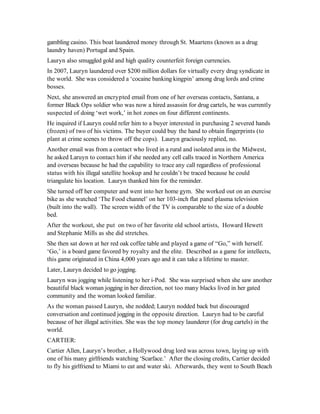 gambling casino. This boat laundered money through St. Maartens (known as a drug
laundry haven) Portugal and Spain.
Lauryn also smuggled gold and high quality counterfeit foreign currencies.
In 2007, Lauryn laundered over $200 million dollars for virtually every drug syndicate in
the world. She was considered a ‘cocaine banking kingpin’ among drug lords and crime
bosses.
Next, she answered an encrypted email from one of her overseas contacts, Santana, a
former Black Ops soldier who was now a hired assassin for drug cartels, he was currently
suspected of doing ‘wet work,’ in hot zones on four different continents.
He inquired if Lauryn could refer him to a buyer interested in purchasing 2 severed hands
(frozen) of two of his victims. The buyer could buy the hand to obtain fingerprints (to
plant at crime scenes to throw off the cops). Lauryn graciously replied, no.
Another email was from a contact who lived in a rural and isolated area in the Midwest,
he asked Laruyn to contact him if she needed any cell calls traced in Northern America
and overseas because he had the capability to trace any call regardless of professional
status with his illegal satellite hookup and he couldn’t be traced because he could
triangulate his location. Lauryn thanked him for the reminder.
She turned off her computer and went into her home gym. She worked out on an exercise
bike as she watched ‘The Food channel’ on her 103-inch flat panel plasma television
(built into the wall). The screen width of the TV is comparable to the size of a double
bed.
After the workout, she put on two of her favorite old school artists, Howard Hewett
and Stephanie Mills as she did stretches.
She then sat down at her red oak coffee table and played a game of “Go,” with herself.
‘Go,’ is a board game favored by royalty and the elite. Described as a game for intellects,
this game originated in China 4,000 years ago and it can take a lifetime to master.
Later, Lauryn decided to go jogging.
Lauryn was jogging while listening to her i-Pod. She was surprised when she saw another
beautiful black woman jogging in her direction, not too many blacks lived in her gated
community and the woman looked familiar.
As the woman passed Lauryn, she nodded; Lauryn nodded back but discouraged
conversation and continued jogging in the opposite direction. Lauryn had to be careful
because of her illegal activities. She was the top money launderer (for drug cartels) in the
world.
CARTIER:
Cartier Allen, Lauryn’s brother, a Hollywood drug lord was across town, laying up with
one of his many girlfriends watching ‘Scarface.’ After the closing credits, Cartier decided
to fly his girlfriend to Miami to eat and water ski. Afterwards, they went to South Beach
 